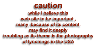 caution
while I believe this 
web site to be important ,
many, because of its content,
may find it deeply 
troubling as its theme is the photography 
of lynchings in the USA